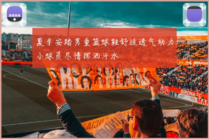 夏季安踏男童篮球鞋舒适透气助力小球员尽情挥洒汗水