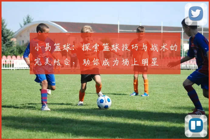 小易篮球：探索篮球技巧与战术的完美结合，助你成为场上明星